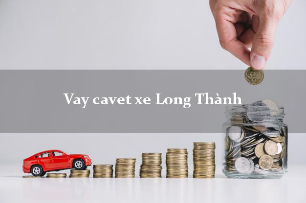 Vay cavet xe Long Thành Đồng Nai