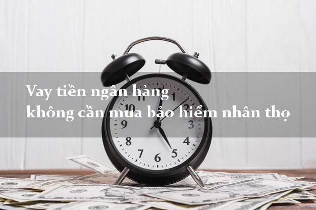 Vay tiền ngân hàng không cần mua bảo hiểm nhân thọ